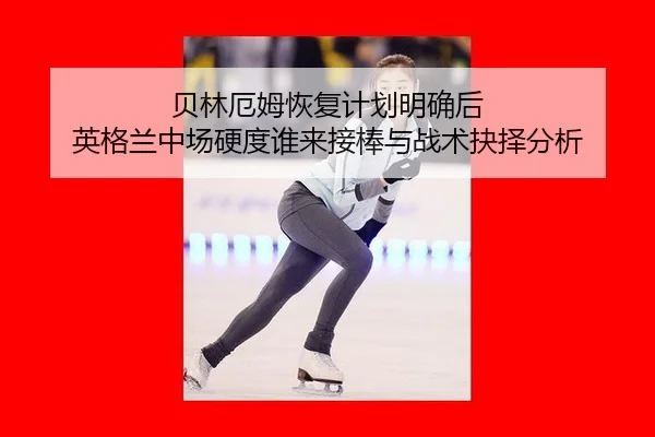 贝林厄姆恢复计划明确后 英格兰中场硬度谁来接棒与战术抉择分析